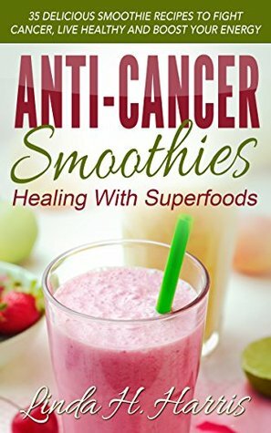 Anti-Cancer Smoothies: Healing With Superfoods: 35 Delicious Smoothie Recipes to Fight Cancer, Live Healthy and Boost Your Energy by Linda Harris