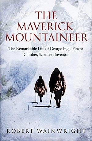 The Maverick Mountaineer: The remarkable life of George Ingle Finch: Climber, scientist, inventor by Robert Wainwright, Robert Wainwright