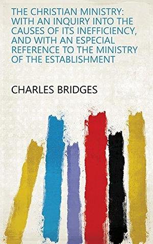 The Christian Ministry: With an Inquiry Into the Causes of Its Inefficiency, and with an Especial Reference to the Ministry of the Establishment by Charles Bridges, Charles Bridges