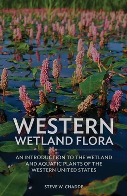 Western Wetland Flora: An Introduction to the Wetland and Aquatic Plants of the Western United States by Steve W. Chadde