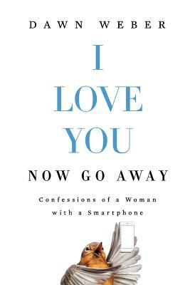 I Love You. Now Go Away: Confessions of a Woman with a Smartphone by Dawn Weber