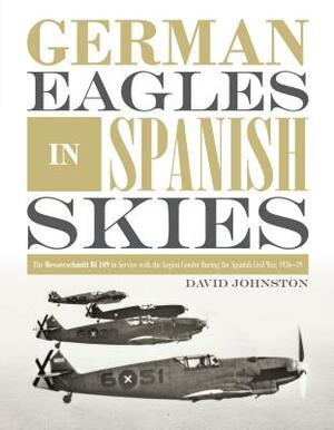 German Eagles in Spanish Skies: The Messerschmitt Bf 109 in Service with the Legion Condor During the Spanish Civil War, 1936-39 by David Johnston