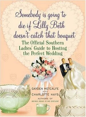 Somebody Is Going to Die If Lilly Beth Doesn't Catch That Bouquet: The Official Southern Ladies' Guide to Hosting the Perfect Wedding by Gayden Metcalfe, Charlotte Hays
