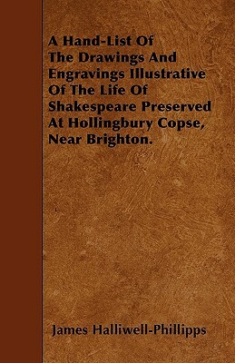 A Hand-List Of The Drawings And Engravings Illustrative Of The Life Of Shakespeare Preserved At Hollingbury Copse, Near Brighton. by J. O. Halliwell-Phillipps