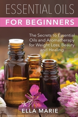 Essential Oils For Beginners: The Little Known Secrets to Essential Oils and Aromatherapy for Weight Loss, Beauty and Healing by Ella Marie