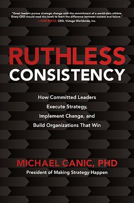 Ruthless Consistency: How Committed Leaders Execute Strategy, Implement Change, and Build Organizations That Win by Michael Canic