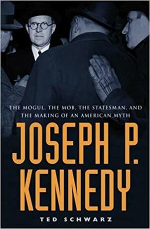 Joseph P. Kennedy: The Mogul, the Mob, the Statesman, and the Making of an American Myth by Ted Schwarz