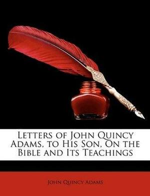 Letters of John Quincy Adams, to His Son, On the Bible and Its Teachings by John Quincy Adams