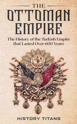 The Ottoman Empire: The History of the Turkish Empire that Lasted Over 600 Years by 