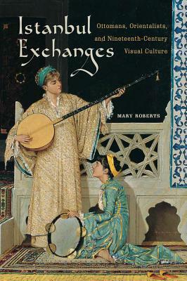 Istanbul Exchanges: Ottomans, Orientalists, and Nineteenth-Century Visual Culture by Mary Roberts