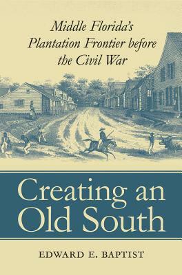 Creating an Old South: Middle Florida's Plantation Frontier before the Civil War by Edward E. Baptist