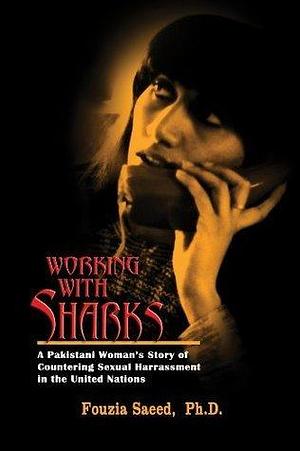 Working with Sharks: A Pakistani Woman's Story of Countering Sexual Harassment in the United Nations - From Personal Grievance to Public Law by Fouzia Saeed, Fouzia Saeed