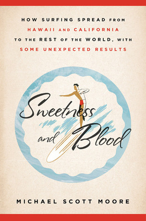 Sweetness and Blood: How Surfing Spread from Hawaii and California to the Rest of the World, with Some Unexpected Results by Michael Scott Moore