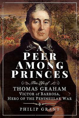 A Peer Among Princes: The Life of Thomas Graham, Victor of Barrosa, Hero of the Peninsular War by Philip Grant