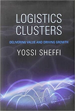 Logistics Clusters: Delivering Value and Driving Growth by Yosef Sheffi