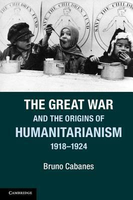 The Great War and the Origins of Humanitarianism, 1918-1924 by Bruno Cabanes