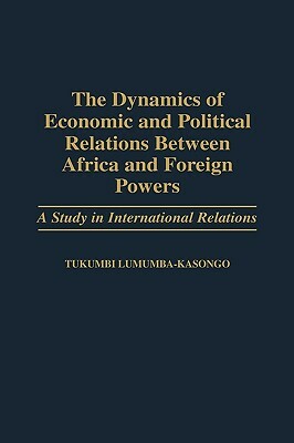 The Dynamics of Economic and Political Relations Between Africa and Foreign Powers: A Study in International Relations by Tukumbi Lumumba-Kasongo