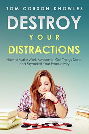 Destroy Your Distractions: How to Make Work Awesome, Get Things Done, and Skyrocket Your Productivity by Tom Corson-Knowles