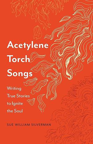 Acetylene Torch Songs: Writing True Stories to Ignite the Soul by Sue William Silverman