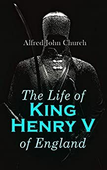 The Life of King Henry V of England: Biography of England's Greatest Warrior King by Alfred J. Church