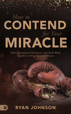 How to Contend for Your Miracle: How Supernatural Encounters and Faith Work Together to Bring Answered Prayers by Ryan Johnson