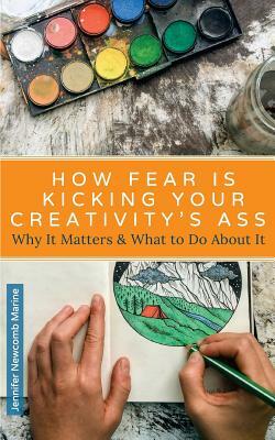 How Fear is Kicking Your Creativity's Ass: Why It Matters and What to Do About It by Jennifer Newcomb Marine
