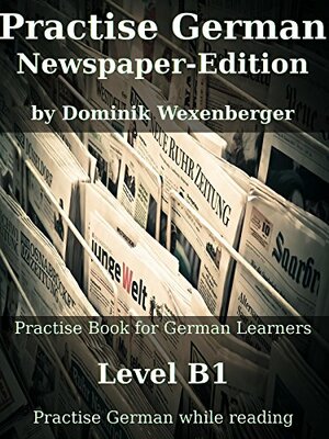Practise German Newspaper-Edition: Practise-book for German learners: Level B1 - Practise German while reading by Dominik Wexenberger