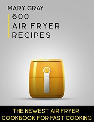 600 Air Fryer Recipes: The Newest Air Fryer Cookbook for Fast Cooking by Mary Gray