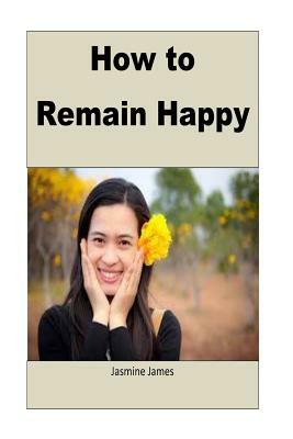 How to Remain Happy: This book teaches you how to remain happy in sad moments of life by Jasmine James