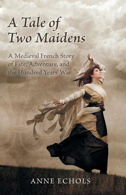 A Tale of Two Maidens: A Medieval French Story of Fate, Adventure, and the Hundred Years' War by Anne Echols