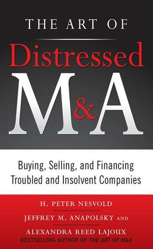The Art of Distressed M&A: Buying, Selling, and Financing Troubled and Insolvent Companies by Alexandra Reed Lajoux, H. Peter Nesvold, Jeffrey Anapolsky