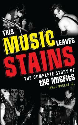 This Music Leaves Stains: The Complete Story of the Misfits by James Greene Jr.