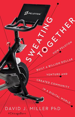 Sweating Together : How Peloton Built a Billion Dollar Venture and Created Community in a Digital World by David J. Miller, David J. Miller