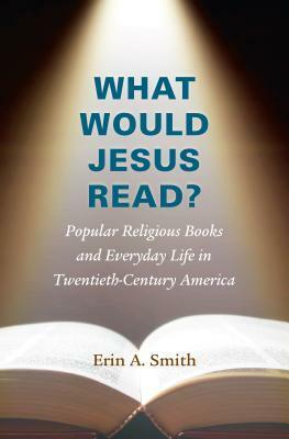 What Would Jesus Read?: Popular Religious Books and Everyday Life in Twentieth-Century America by Erin A. Smith