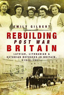 Rebuilding Post-War Britain: Latvian, Lithuanian and Estonian Refugees in Britain, 1946-51 by Emily Gilbert