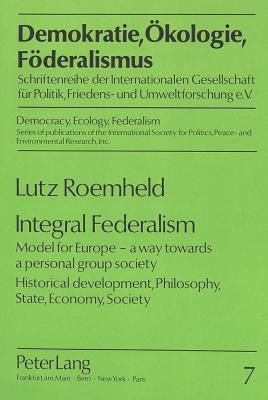 Integral Federalism: Model for Europe - A Way Towards a Personal Group Society. Historical Development, Philosophy, State, Economy, Society by Lutz Roemheld