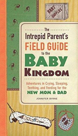 The Intrepid Parent's Field Guide to the Baby Kingdom: Adventures in Crying, Sleeping, Teething, and Feeding for the New Mom and Dad by Jennifer Byrne
