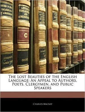 The Lost Beauties of the English Language: An Appeal to Authors, Poets, Clergymen, and Public Speakers by Charles Mackay