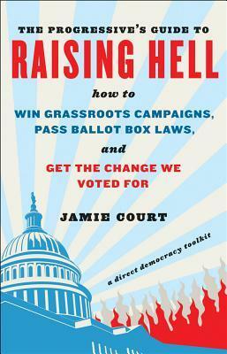 The Progressive's Guide to Raising Hell: How to Win Grassroots Campaigns, Pass Ballot Box Laws, and Get the Change We Voted for by Jamie Court
