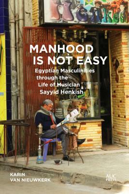 Manhood Is Not Easy: Egyptian Masculinities Through the Life of Musician Sayyid Henkish by Karin Van Nieuwkerk