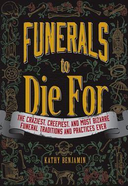 Funerals to Die For: The Craziest, Creepiest, and Most Bizarre Funeral Traditions and Practices Ever by Kathy Benjamin