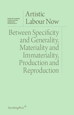 Artistic Labour Now: Between Specificity and Generality, Materiality and Immateriality, Production and Reproduction by Daniel Birnbaum, Isabelle Graw