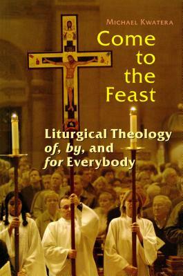 Come to the Feast: Liturgical Theology Of, By, and for Everybody by Michael Kwatera