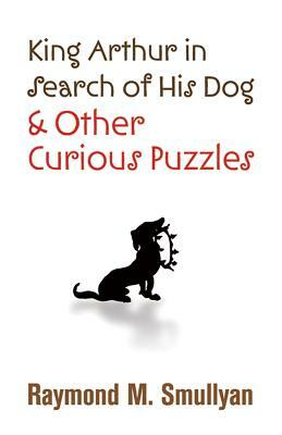King Arthur in Search of His Dog and Other Curious Puzzles by Raymond M. Smullyan