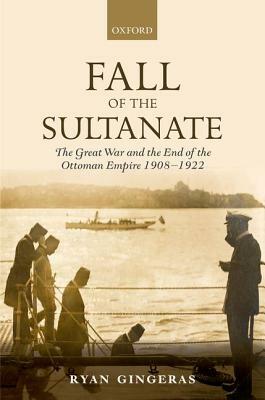 Fall of the Sultanate: The Great War and the End of the Ottoman Empire 1908-1922 by Ryan Gingeras