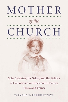 Mother of the Church: Sofia Svechina, the Salon, and the Politics of Catholicism in Nineteenth-Century Russia and France by Tatyana Bakhmetyeva