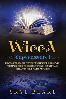 Wicca Supernatural: How To Guide Your Intuitive And Spiritual Energy With The Magic Tools To Become Master Of Your Life And Attract Positi by Skye Blake