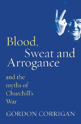 Blood, Sweat and Arrogance: And the Myth of Churchill's War by Gordon Corrigan