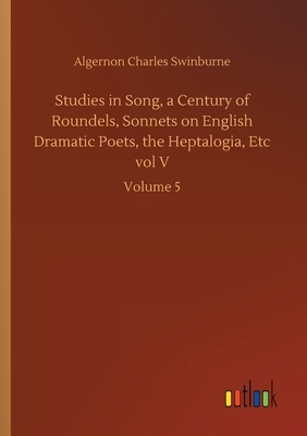 Studies in Song, a Century of Roundels, Sonnets on English Dramatic Poets, the Heptalogia, Etc vol V: Volume 5 by Algernon Charles Swinburne