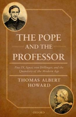 The Pope and the Professor: Pius IX, Ignaz Von Dollinger, and the Quandary of the Modern Age by Thomas Albert Howard